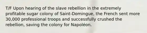 T/F Upon hearing of the slave rebellion in the extremely profitable sugar colony of Saint-Domingue, the French sent more 30,000 professional troops and successfully crushed the rebellion, saving the colony for Napoléon.