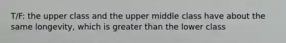 T/F: the upper class and the upper middle class have about the same longevity, which is greater than the lower class