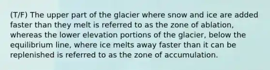 (T/F) The upper part of the glacier where snow and ice are added faster than they melt is referred to as the zone of ablation, whereas the lower elevation portions of the glacier, below the equilibrium line, where ice melts away faster than it can be replenished is referred to as the zone of accumulation.