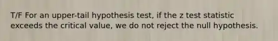 T/F For an upper-tail hypothesis test, if the z test statistic exceeds the critical value, we do not reject the null hypothesis.