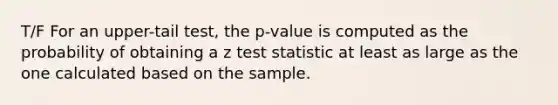 T/F For an upper-tail test, the p-value is computed as the probability of obtaining a z test statistic at least as large as the one calculated based on the sample.