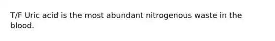 T/F Uric acid is the most abundant nitrogenous waste in the blood.