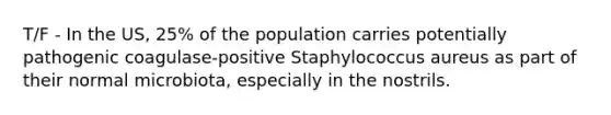 T/F - In the US, 25% of the population carries potentially pathogenic coagulase-positive Staphylococcus aureus as part of their normal microbiota, especially in the nostrils.