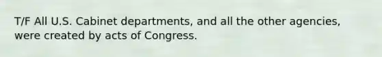 T/F All U.S. Cabinet departments, and all the other agencies, were created by acts of Congress.