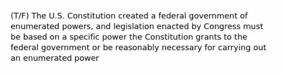 (T/F) The U.S. Constitution created a federal government of enumerated powers, and legislation enacted by Congress must be based on a specific power the Constitution grants to the federal government or be reasonably necessary for carrying out an enumerated power