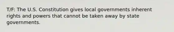 T/F: The U.S. Constitution gives local governments inherent rights and powers that cannot be taken away by state governments.