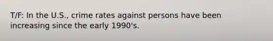 T/F: In the U.S., crime rates against persons have been increasing since the early 1990's.