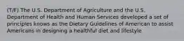 (T/F) The U.S. Department of Agriculture and the U.S. Department of Health and Human Services developed a set of principles knows as the Dietary Guidelines of American to assist Americans in designing a healthful diet and lifestyle