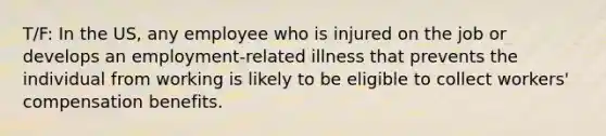 T/F: In the US, any employee who is injured on the job or develops an employment-related illness that prevents the individual from working is likely to be eligible to collect workers' compensation benefits.