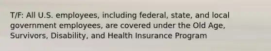 T/F: All U.S. employees, including federal, state, and local government employees, are covered under the Old Age, Survivors, Disability, and Health Insurance Program