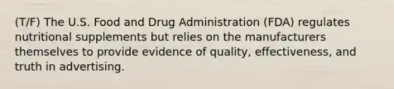 (T/F) The U.S. Food and Drug Administration (FDA) regulates nutritional supplements but relies on the manufacturers themselves to provide evidence of quality, effectiveness, and truth in advertising.