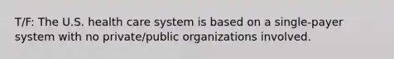 T/F: The U.S. health care system is based on a single-payer system with no private/public organizations involved.