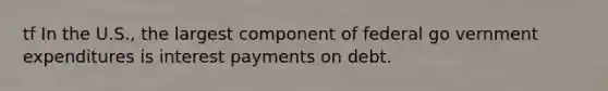 tf In the U.S., the largest component of federal go vernment expenditures is interest payments on debt.