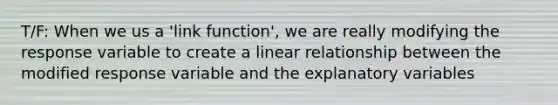 T/F: When we us a 'link function', we are really modifying the response variable to create a linear relationship between the modified response variable and the explanatory variables