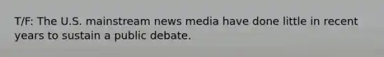 T/F: The U.S. mainstream news media have done little in recent years to sustain a public debate.