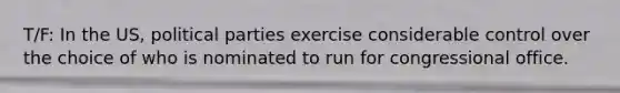 T/F: In the US, political parties exercise considerable control over the choice of who is nominated to run for congressional office.