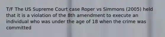 T/F The US Supreme Court case Roper vs Simmons (2005) held that it is a violation of the 8th amendment to execute an individual who was under the age of 18 when the crime was committed