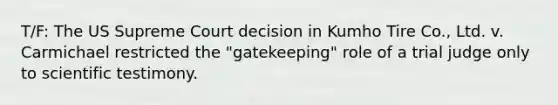 T/F: The US Supreme Court decision in Kumho Tire Co., Ltd. v. Carmichael restricted the "gatekeeping" role of a trial judge only to scientific testimony.