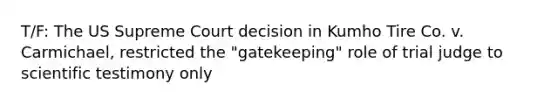 T/F: The US Supreme Court decision in Kumho Tire Co. v. Carmichael, restricted the "gatekeeping" role of trial judge to scientific testimony only