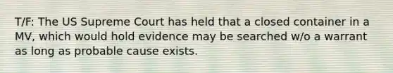 T/F: The US Supreme Court has held that a closed container in a MV, which would hold evidence may be searched w/o a warrant as long as probable cause exists.