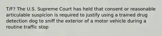 T/F? The U.S. Supreme Court has held that consent or reasonable articulable suspicion is required to justify using a trained drug detection dog to sniff the exterior of a motor vehicle during a routine traffic stop