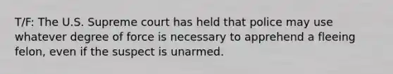 T/F: The U.S. Supreme court has held that police may use whatever degree of force is necessary to apprehend a fleeing felon, even if the suspect is unarmed.