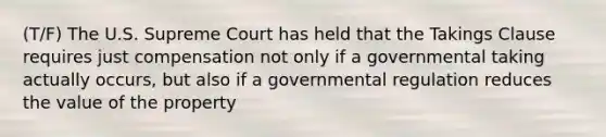 (T/F) The U.S. Supreme Court has held that the Takings Clause requires just compensation not only if a governmental taking actually occurs, but also if a governmental regulation reduces the value of the property