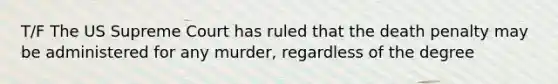 T/F The US Supreme Court has ruled that the death penalty may be administered for any murder, regardless of the degree