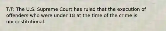 T/F: The U.S. Supreme Court has ruled that the execution of offenders who were under 18 at the time of the crime is unconstitutional.