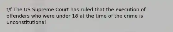 t/f The US Supreme Court has ruled that the execution of offenders who were under 18 at the time of the crime is unconstitutional