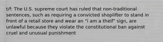 t/f: The U.S. supreme court has ruled that non-traditional sentences, such as requiring a convicted shoplifter to stand in front of a retail store and wear an "i am a theif" sign, are unlawful because they violate the constitutional ban against cruel and unusual punishment