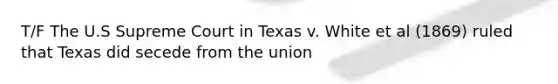 T/F The U.S Supreme Court in Texas v. White et al (1869) ruled that Texas did secede from the union