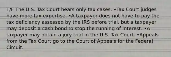 T/F The U.S. Tax Court hears only tax cases. •Tax Court judges have more tax expertise. •A taxpayer does not have to pay the tax deficiency assessed by the IRS before trial, but a taxpayer may deposit a cash bond to stop the running of interest. •A taxpayer may obtain a jury trial in the U.S. Tax Court. •Appeals from the Tax Court go to the Court of Appeals for the Federal Circuit.