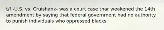 t/f -U.S. vs. Cruishank- was a court case thar weakened the 14th amendment by saying that federal government had no authority to punish individuals who oppressed blacks