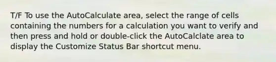 T/F To use the AutoCalculate area, select the range of cells containing the numbers for a calculation you want to verify and then press and hold or double-click the AutoCalclate area to display the Customize Status Bar shortcut menu.