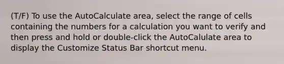 (T/F) To use the AutoCalculate area, select the range of cells containing the numbers for a calculation you want to verify and then press and hold or double-click the AutoCalulate area to display the Customize Status Bar shortcut menu.