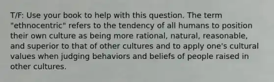 T/F: Use your book to help with this question. The term "ethnocentric" refers to the tendency of all humans to position their own culture as being more rational, natural, reasonable, and superior to that of other cultures and to apply one's cultural values when judging behaviors and beliefs of people raised in other cultures.