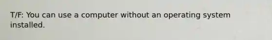 T/F: You can use a computer without an operating system installed.