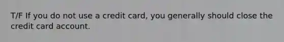 T/F If you do not use a credit card, you generally should close the credit card account.