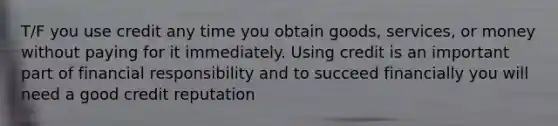 T/F you use credit any time you obtain goods, services, or money without paying for it immediately. Using credit is an important part of financial responsibility and to succeed financially you will need a good credit reputation