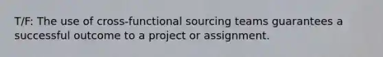 T/F: ​The use of cross-functional sourcing teams guarantees a successful outcome to a project or assignment.