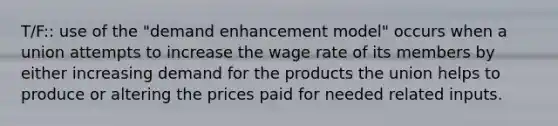 T/F:: use of the "demand enhancement model" occurs when a union attempts to increase the wage rate of its members by either increasing demand for the products the union helps to produce or altering the prices paid for needed related inputs.