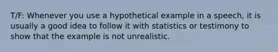 T/F: Whenever you use a hypothetical example in a speech, it is usually a good idea to follow it with statistics or testimony to show that the example is not unrealistic.