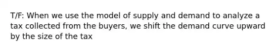 T/F: When we use the model of supply and demand to analyze a tax collected from the buyers, we shift the demand curve upward by the size of the tax