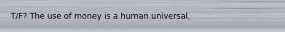 T/F? The use of money is a human universal.