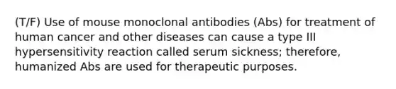 (T/F) Use of mouse monoclonal antibodies (Abs) for treatment of human cancer and other diseases can cause a type III hypersensitivity reaction called serum sickness; therefore, humanized Abs are used for therapeutic purposes.