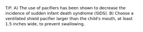 T/F: A) The use of pacifiers has been shown to decrease the incidence of sudden infant death syndrome (SIDS). B) Choose a ventilated shield pacifier larger than the child's mouth, at least 1.5 inches wide, to prevent swallowing.