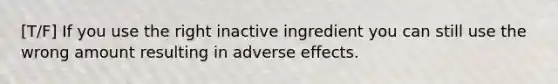 [T/F] If you use the right inactive ingredient you can still use the wrong amount resulting in adverse effects.