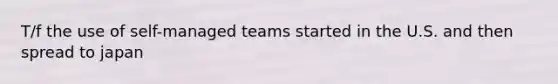 T/f the use of self-managed teams started in the U.S. and then spread to japan