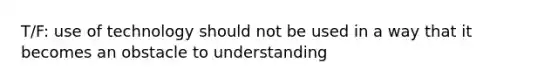 T/F: use of technology should not be used in a way that it becomes an obstacle to understanding